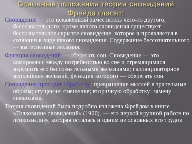 Сновидение — это искажённый заместитель чего-то другого, бессознательного; кроме явного сновидения существует бессознательное скрытое сновидение, которое и проявляется в сознании в виде явного сновидения. Содержание бессознательного — вытесненные желания. Функция сновидений — оберегать сон. Сновидение — это компромисс между потребностью во сне и стремящимися нарушить его бессознательными желаниями; галлюцинаторное исполнение желаний, функция которого — оберегать сон. Сновидения проходят обработку : превращение мыслей в зрительные образы; сгущение; смещение; вторичную обработку; замену символами. Теория сновидений была подробно изложена Фрейдом в книге «Толкование сновидений» (1900), — его первой крупной работе по психоанализу, которая осталась и одним из основных его трудов 