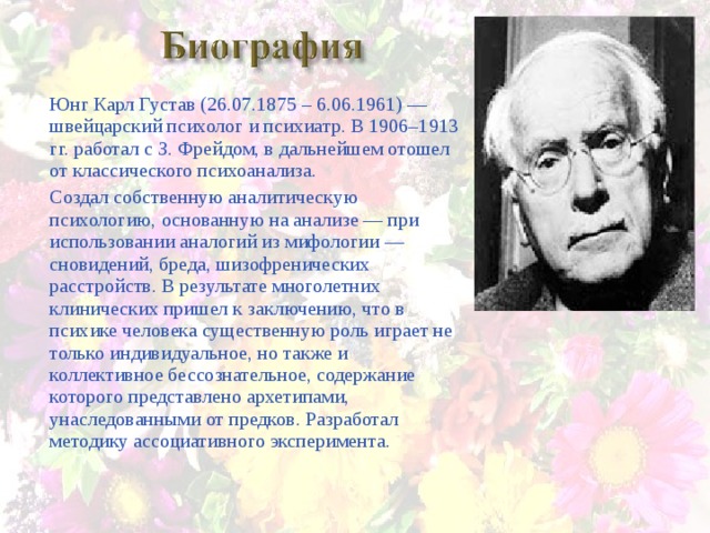 Юнг Карл Густав (26.07.1875 – 6.06.1961) — швейцарский психолог и психиатр. В 1906–1913 гг. работал с З. Фрейдом, в дальнейшем отошел от классического психоанализа. Создал собственную аналитическую психологию, основанную на анализе — при использовании аналогий из мифологии — сновидений, бреда, шизофренических расстройств. В результате многолетних клинических пришел к заключению, что в психике человека существенную роль играет не только индивидуальное, но также и коллективное бессознательное, содержание которого представлено архетипами, унаследованными от предков. Разработал методику ассоциативного эксперимента. 
