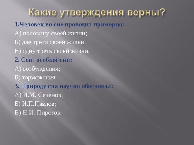 1.Человек во сне проводит примерно: А) половину своей жизни; Б) две трети своей жизни; В) одну треть своей жизни. 2. Сон- особый тип: А) возбуждения; Б) торможения. 3. Природу сна научно обосновал: А) И.М. Сеченов; Б) И.П.Павлов; В) Н.И. Пирогов. 