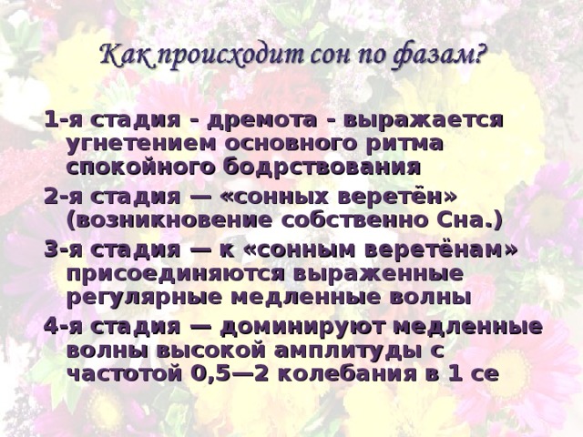 1-я стадия - дремота - выражается угнетением основного ритма спокойного бодрствования 2-я стадия — «сонных веретён» (возникновение собственно Сна.) 3-я стадия — к «сонным веретёнам» присоединяются выраженные регулярные медленные волны 4-я стадия — доминируют медленные волны высокой амплитуды с частотой 0,5—2 колебания в 1 се 