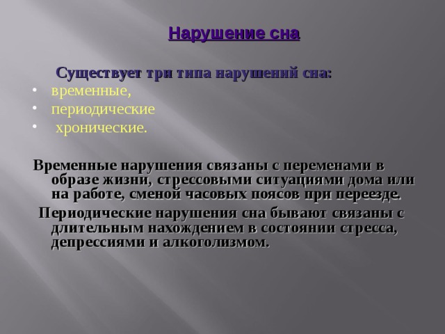  Нарушение сна     Существует три типа нарушений сна: временные, периодические  хронические. Временные нарушения связаны с переменами в образе жизни, стрессовыми ситуациями дома или на работе, сменой часовых поясов при переезде.  Периодические нарушения сна бывают связаны с длительным нахождением в состоянии стресса, депрессиями и алкоголизмом.   