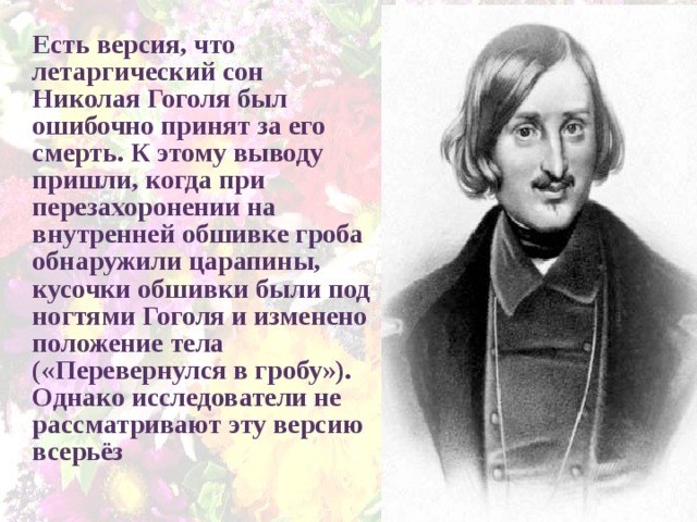 Есть версия, что летаргический сон Николая Гоголя был ошибочно принят за его смерть. К этому выводу пришли, когда при перезахоронении на внутренней обшивке гроба обнаружили царапины, кусочки обшивки были под ногтями Гоголя и изменено положение тела («Перевернулся в гробу»). Однако исследователи не рассматривают эту версию всерьёз 