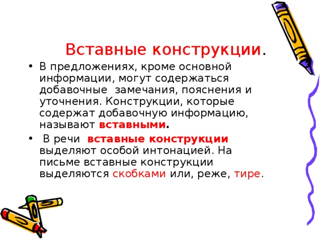  Вставные конструкции . В предложениях, кроме основной информации, могут содержаться добавочные замечания, пояснения и уточнения. Конструкции, которые содержат добавочную информацию, называют вставными .  В речи вставные конструкции выделяют особой интонацией. На письме вставные конструкции выделяются скобками или, реже, тире . 