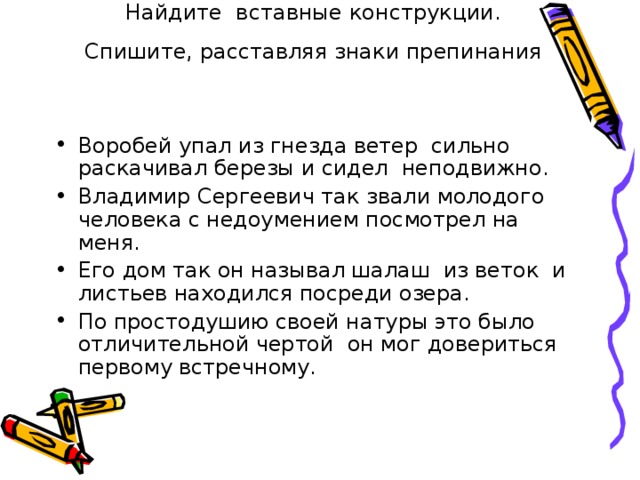  Задание.   Найдите вставные конструкции. Спишите, расставляя знаки препинания  Воробей упал из гнезда ветер сильно раскачивал березы и сидел неподвижно. Владимир Сергеевич так звали молодого человека с недоумением посмотрел на меня. Его дом так он называл шалаш из веток и листьев находился посреди озера. По простодушию своей натуры это было отличительной чертой он мог довериться первому встречному. 