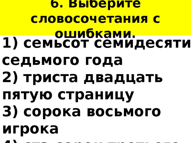 6. Выберите словосочетания с ошибками. 1) семьсот семидесяти седьмого года 2) триста двадцать пятую страницу 3) сорока восьмого игрока 4) ста сорок третьего ученика 