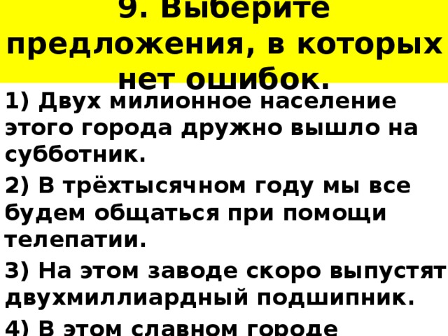 9. Выберите предложения, в которых нет ошибок. 1) Двух милионное население этого города дружно вышло на субботник. 2) В трёхтысячном году мы все будем общаться при помощи телепатии. 3) На этом заводе скоро выпустят двухмиллиардный подшипник. 4) В этом славном городе родился двухмиллионно первый житель. 