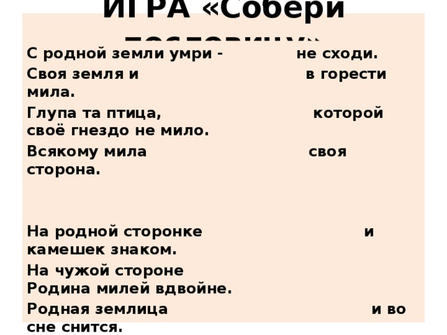 ИГРА «Собери пословицу»   С родной земли умри - не сходи. Своя земля и в горести мила. Глупа та птица, которой своё гнездо не мило. Всякому мила своя сторона.   На родной сторонке и камешек знаком. На чужой стороне Родина милей вдвойне. Родная землица и во сне снится. Родная сторона - мать, чужая - мачеха. Кто Родиной торгует, того кара не минует.  