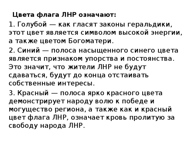 Цвета флага ЛНР означают:   1. Голубой — как гласят законы геральдики, этот цвет является символом высокой энергии, а также цветом Богоматери. 2. Синий — полоса насыщенного синего цвета является признаком упорства и постоянства. Это значит, что жители ЛНР не будут сдаваться, будут до конца отстаивать собственные интересы. 3. Красный — полоса ярко красного цвета демонстрирует народу волю к победе и могущество региона, а также как и красный цвет флага ЛНР, означает кровь пролитую за свободу народа ЛНР. 