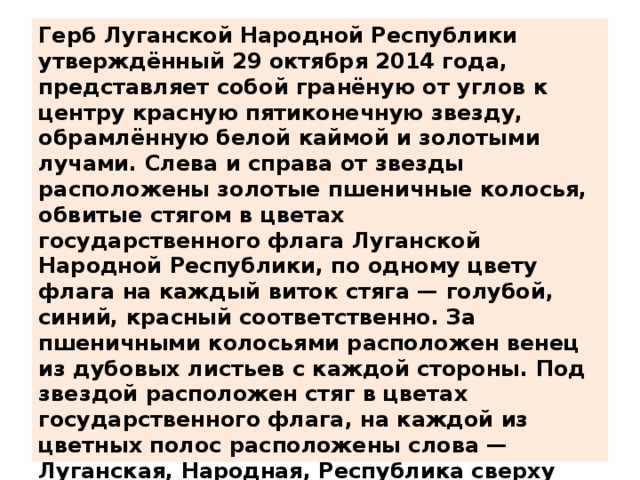 Герб Луганской Народной Республики утверждённый 29 октября 2014 года, представляет собой гранёную от углов к центру красную пятиконечную звезду, обрамлённую белой каймой и золотыми лучами. Слева и справа от звезды расположены золотые пшеничные колосья, обвитые стягом в цветах государственного флага Луганской Народной Республики, по одному цвету флага на каждый виток стяга — голубой, синий, красный соответственно. За пшеничными колосьями расположен венец из дубовых листьев с каждой стороны. Под звездой расположен стяг в цветах государственного флага, на каждой из цветных полос расположены слова — Луганская, Народная, Республика сверху вниз соответственно. Надпись выполнена золотой шрифтовой гарнитурой с засечками. Над пятиконечной красной звездой расположена восьмиконечная золотая звезда, к которой смыкаются обе группы пшеничных колосьев  