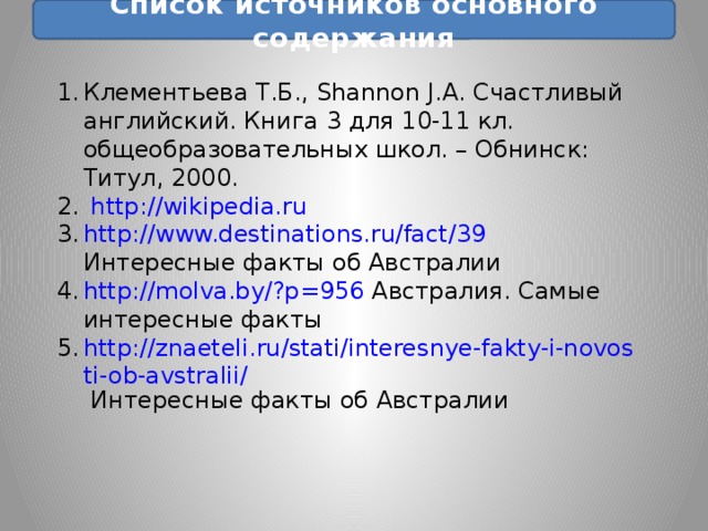 Список источников основного содержания Клементьева Т.Б., Shannon J.A. Счастливый английский. Книга 3 для 10-11 кл. общеобразовательных школ. – Обнинск: Титул, 2000. http://wikipedia.ru http://www.destinations.ru/fact/39  Интересные факты об Австралии http://molva.by/?p=956  Австралия. Самые интересные факты http://znaeteli.ru/stati/interesnye-fakty-i-novosti-ob-avstralii/  Интересные факты об Австралии 