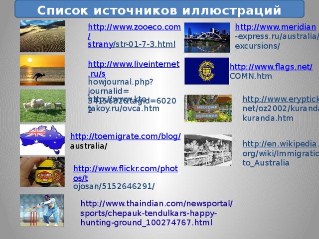  Список источников иллюстраций http://www.meridian http://www.zooeco.com/ -express.ru/australia/ strany /str-01-7-3.html  excursions/ http://www.liveinternet.ru/s howjournal.php?journalid= 3415682&tagid=60202 http://www.flags.net/ COMN.htm http://www.kto-takoy.ru/ovca.htm http://www.eryptick . net/oz2002/kuranda/ kuranda.htm http://toemigrate.com/blog/ australia/ http://en.wikipedia . org/wiki/Immigration_ to_Australia http://www.flickr.com/photos/t ojosan/5152646291/ http://www.thaindian.com/newsportal/sports/chepauk-tendulkars-happy-hunting-ground_100274767.html 