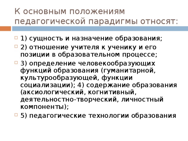 К основным положениям педагогической парадигмы относят: 1) сущность и назначение образования; 2) отношение учителя к ученику и его позиции в образовательном процессе; 3) определение человекообразующих функций образования (гуманитарной, культурообразующей, функции социализации); 4) содержание образования (аксиологический, когнитивный, деятельностно-творческий, личностный компоненты); 5) педагогические технологии образования 