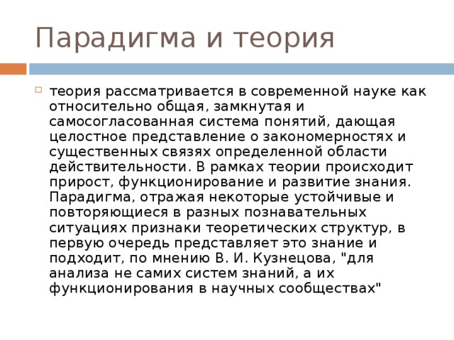 Парадигма и теория теория рассматривается в современной науке как относительно общая, замкнутая и самосогласованная система понятий, дающая целостное представление о закономерностях и существенных связях определенной области действительности. В рамках теории происходит прирост, функционирование и развитие знания. Парадигма, отражая некоторые устойчивые и повторяющиеся в разных познавательных ситуациях признаки теоретических структур, в первую очередь представляет это знание и подходит, по мнению В. И. Кузнецова, 