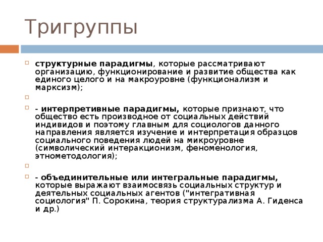 Тригруппы структурные парадигмы , которые рассматривают организацию, функционирование и развитие общества как единого целого и на макроуровне (функционализм и марксизм);   - интерпретивные парадигмы, которые признают, что общество есть производное от социальных действий индивидов и поэтому главным для социологов данного направления является изучение и интерпретация образцов социального поведения людей на микроуровне (символический интеракционизм, феноменология, этнометодология);   - объединительные или интегральные парадигмы, которые выражают взаимосвязь социальных структур и деятельных социальных агентов (