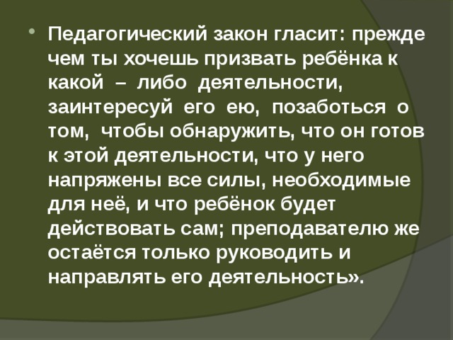Педагогический закон гласит: прежде чем ты хочешь призвать ребёнка к какой – либо деятельности, заинтересуй его ею, позаботься о том, чтобы обнаружить, что он готов к этой деятельности, что у него напряжены все силы, необходимые для неё, и что ребёнок будет действовать сам; преподавателю же остаётся только руководить и направлять его деятельность».  