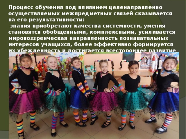 Процесс обучения под влиянием целенаправленно осуществляемых межпредметных связей сказывается на его результативности:  знания приобретают качества системности, умения становятся обобщенными, комплексными, усиливается мировоззренческая направленность познавательных интересов учащихся, более эффективно формируется их убежденность и достигается всестороннее развитие личности.      