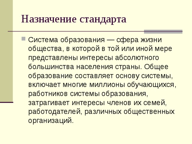 Назначение стандарта Система образования — сфера жизни общества, в которой в той или иной мере представлены интересы абсолютного большинства населения страны. Общее образование составляет основу системы, включает многие миллионы обучающихся, работников системы образования, затрагивает интересы членов их семей, работодателей, различных общественных организаций. 