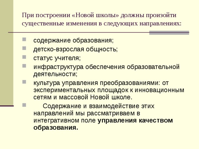 При построении «Новой школы» должны произойти существенные изменения в следующих направлениях: содержание образования; детско-взрослая общность; статус учителя; инфраструктура обеспечения образовательной деятельности; культура управления преобразованиями: от экспериментальных площадок к инновационным сетям и массовой Новой школе.      Содержание и взаимодействие этих направлений мы рассматриваем в интегративном поле управления качеством образования.  