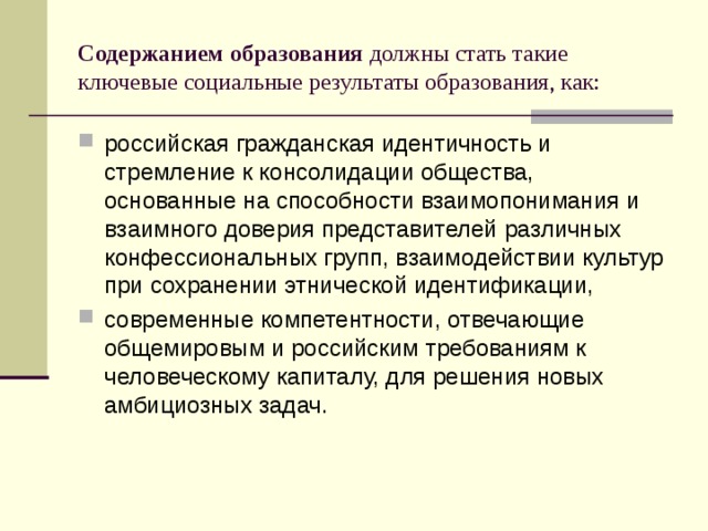 Содержанием образования должны стать такие ключевые социальные результаты образования, как: российская гражданская идентичность и стремление к консолидации общества, основанные на способности взаимопонимания и взаимного доверия представителей различных конфессиональных групп, взаимодействии культур при сохранении этнической идентификации, современные компетентности, отвечающие общемировым и российским требованиям к человеческому капиталу, для решения новых амбициозных задач. 