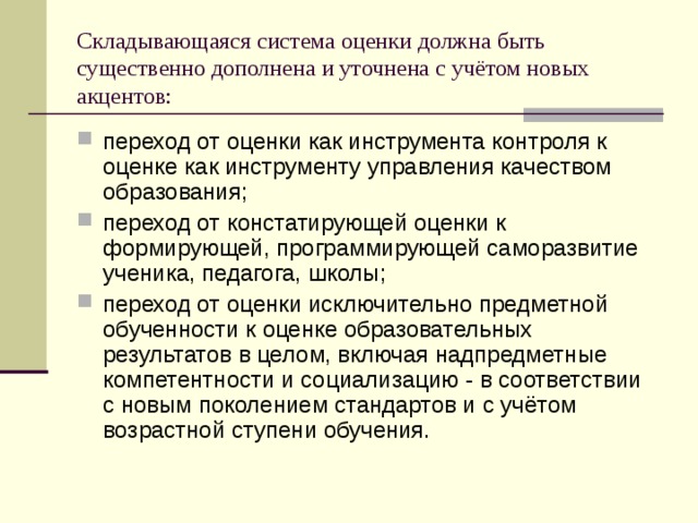 Складывающаяся система оценки должна быть существенно дополнена и уточнена с учётом новых акцентов: переход от оценки как инструмента контроля к оценке как инструменту управления качеством образования; переход от констатирующей оценки к формирующей, программирующей саморазвитие ученика, педагога, школы; переход от оценки исключительно предметной обученности к оценке образовательных результатов в целом, включая надпредметные компетентности и социализацию - в соответствии с новым поколением стандартов и с учётом возрастной ступени обучения.  
