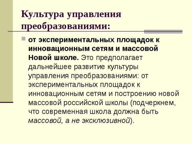 Культура управления преобразованиями:  от экспериментальных площадок к инновационным сетям и массовой Новой школе. Это предполагает дальнейшее развитие культуры управления преобразованиями: от экспериментальных площадок к инновационным сетям и построению новой массовой российской школы (подчеркнем, что современная школа должна быть массовой, а не эксклюзивной ). 