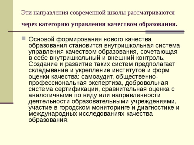 Эти направления современной школы рассматриваются через категорию управления качеством образования.  Основой формирования нового качества образования становится внутришкольная система управления качеством образования, сочетающая в себе внутришкольный и внешний контроль. Создание и развитие таких систем предполагает складывание и укрепление институтов и форм оценки качества: самоаудит, общественно-профессиональная экспертиза, добровольная система сертификации, сравнительная оценка с аналогичными по виду или направленности деятельности образовательными учреждениями, участие в городском мониторинге и диагностике и международных исследованиях качества образования. 