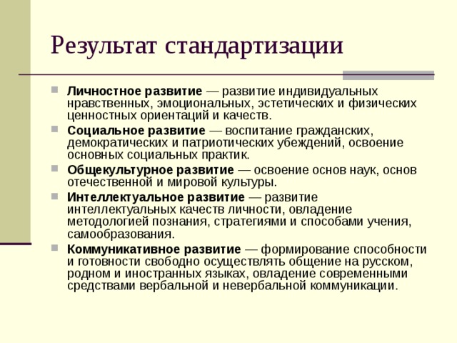 Результат стандартизации Личностное развитие — развитие индивидуальных нравственных, эмоциональных, эстетических и физических ценностных ориентаций и качеств. Социальное развитие — воспитание гражданских, демократических и патриотических убеждений, освоение основных социальных практик. Общекультурное развитие — освоение основ наук, основ отечественной и мировой культуры. Интеллектуальное развитие — развитие интеллектуальных качеств личности, овладение методологией познания, стратегиями и способами учения, самообразования. Коммуникативное развитие — формирование способности и готовности свободно осуществлять общение на русском, родном и иностранных языках, овладение современными средствами вербальной и невербальной коммуникации. 