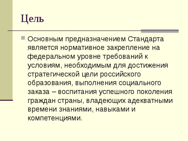 Цель Основным предназначением Стандарта является нормативное закрепление на федеральном уровне требований к условиям, необходимым для достижения стратегической цели российского образования, выполнения социального заказа – воспитания успешного поколения граждан страны, владеющих адекватными времени знаниями, навыками и компетенциями. 