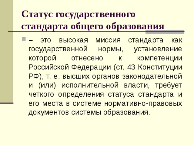 Статус государственного стандарта общего образования – это высокая миссия стандарта как государственной нормы, установление которой отнесено к компетенции Российской Федерации (ст. 43 Конституции РФ), т. е. высших органов законодательной и (или) исполнительной власти, требует четкого определения статуса стандарта и его места в системе нормативно-правовых документов системы образования.  