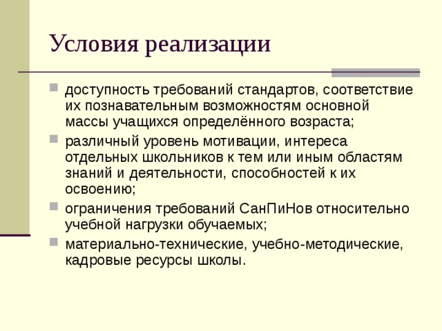 Условия реализации доступность требований стандартов, соответствие их познавательным возможностям основной массы учащихся определённого возраста; различный уровень мотивации, интереса отдельных школьников к тем или иным областям знаний и деятельности, способностей к их освоению; ограничения требований СанПиНов относительно учебной нагрузки обучаемых; материально-технические, учебно-методические, кадровые ресурсы школы. 
