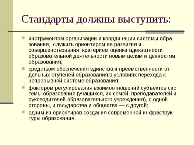 Стандарты должны выступить: инструментом организации и координации системы обра­зования, служить ориентиром ее развития и совершенствова­ния, критерием оценки адекватности образовательной деятель­ности новым целям и ценностям образования; средством обеспечения единства и преемственности от­дельных ступеней образования в условиях перехода к непрерыв­ной системе образования; фактором регулирования взаимоотношений субъектов сис­темы образования (учащихся, их семей, преподавателей и руко­водителей образовательного учреждения), с одной стороны, и государства и общества — с другой; одним из ориентиров создания современной инфраструк­туры образования.  