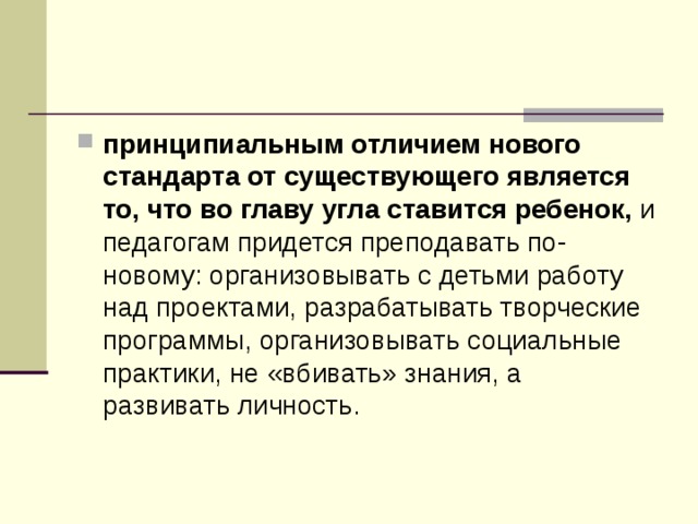 принципиальным отличием нового стандарта от существующего является то, что во главу угла ставится ребенок, и педагогам придется преподавать по-новому: организовывать с детьми работу над проектами, разрабатывать творческие программы, организовывать социальные практики, не «вбивать» знания, а развивать личность. 