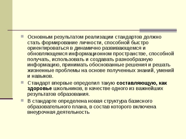 Основным результатом реализации стандартов должно стать формирование личности, способной быстро ориентироваться в динамично развивающемся и обновляющемся информационном пространстве, способной получать, использовать и создавать разнообразную информацию, принимать обоснованные решения и решать жизненные проблемы на основе полученных знаний, умений и навыков. Стандарт впервые определил такую составляющую, как здоровье школьников, в качестве одного из важнейших результатов образования. В стандарте определена новая структура базисного образовательного плана, в состав которого включена внеурочная деятельность 