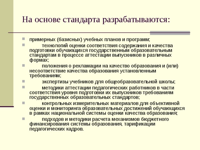 На основе стандарта разрабатываются: примерных (базисных) учебных планов и программ;  технологий оценки соответствия содержания и качества подготовки обучающихся государственным образовательным стандартам в процессе аттестации выпускников в различных формах;  положения о рекламации на качество образования и (или) несоответствие качества образования установленным требованиям;  экспертизы учебников для общеобразовательной школы;  методики аттестации педагогических работников в части соответствия уровня подготовки их выпускников требованиям государственных образовательных стандартов;  контрольных измерительных материалов для объективной оценки и мониторинга образовательных достижений обучающихся в рамках национальной системы оценки качества образования;  подходов и методики расчета механизмов бюджетного финансирования системы образования, тарификации педагогических кадров. 