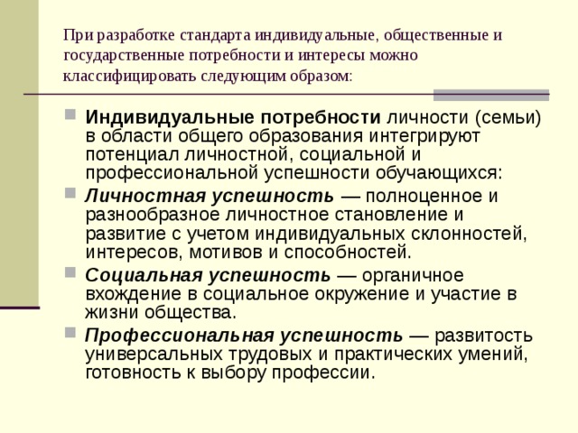 При разработке стандарта индивидуальные, общественные и государственные потребности и интересы можно классифицировать следующим образом: Индивидуальные потребности личности (семьи) в области общего образования интегрируют потенциал личностной, социальной и профессиональной успешности обучающихся: Личностная успешность — полноценное и разнообразное личностное становление и развитие с учетом индивидуальных склонностей, интересов, мотивов и способностей. Социальная успешность — органичное вхождение в социальное окружение и участие в жизни общества. Профессиональная успешность — развитость универсальных трудовых и практических умений, готовность к выбору профессии. 