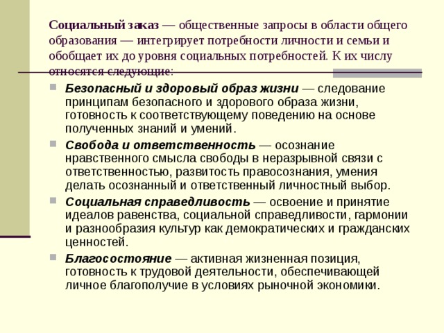 Социальный заказ — общественные запросы в области общего образования — интегрирует потребности личности и семьи и обобщает их до уровня социальных потребностей. К их числу относятся следующие: Безопасный и здоровый образ жизни — следование принципам безопасного и здорового образа жизни, готовность к соответствующему поведению на основе полученных знаний и умений. Свобода и ответственность — осознание нравственного смысла свободы в неразрывной связи с ответственностью, развитость правосознания, умения делать осознанный и ответственный личностный выбор. Социальная справедливость — освоение и принятие идеалов равенства, социальной справедливости, гармонии и разнообразия культур как демократических и гражданских ценностей. Благосостояние — активная жизненная позиция, готовность к трудовой деятельности, обеспечивающей личное благополучие в условиях рыночной экономики. 