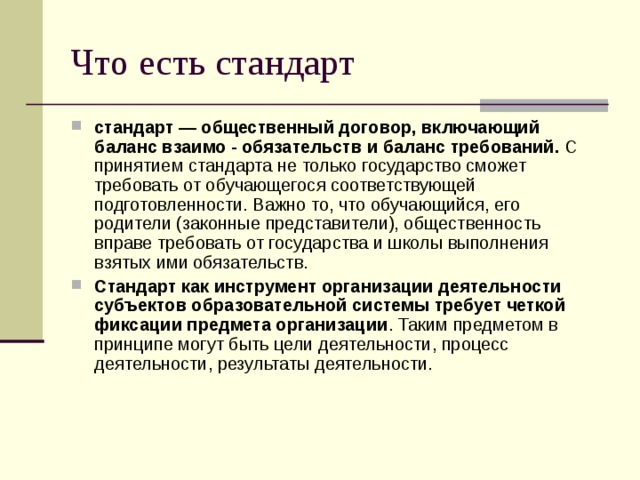Что есть стандарт стандарт — общественный договор, включающий баланс взаимо - обязательств и баланс требований. С принятием стандарта не только государство сможет требовать от обучающегося соответствующей подготовленности. Важно то, что обучающийся, его родители (законные представители), общественность вправе требовать от государства и школы выполнения взятых ими обязательств. Стандарт как инструмент организации деятельности субъектов образовательной системы требует четкой фиксации предмета организации . Таким предметом в принципе могут быть цели деятельности, процесс деятельности, результаты деятельности. 