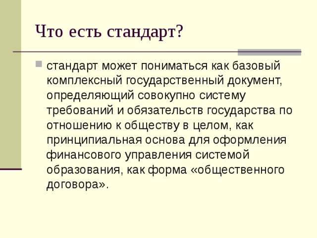 Что есть стандарт? стандарт может пониматься как базовый комплексный государственный документ, определяющий совокупно систему требований и обязательств государства по отношению к обществу в целом, как принципиальная основа для оформления финансового управления системой образования, как форма «общественного договора». 