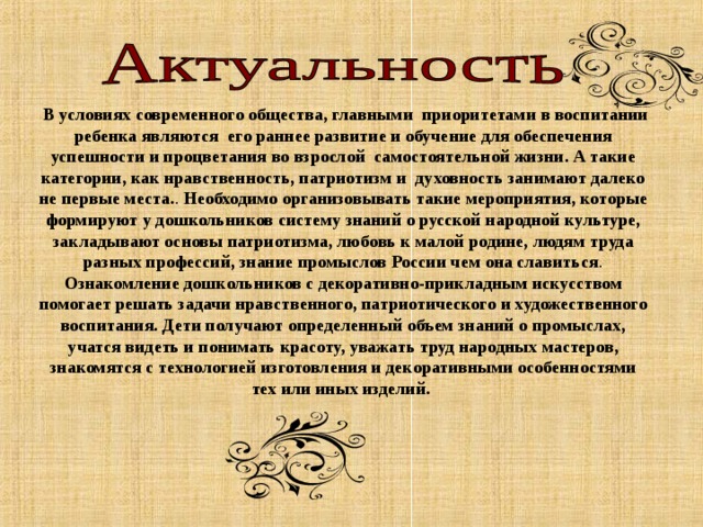  В условиях современного общества, главными приоритетами в воспитании ребенка являются его раннее развитие и обучение для обеспечения успешности и процветания во взрослой самостоятельной жизни. А такие категории, как нравственность, патриотизм и духовность занимают далеко не первые места. . Необходимо организовывать такие мероприятия, которые формируют у дошкольников систему знаний о русской народной культуре, закладывают основы патриотизма, любовь к малой родине, людям труда разных профессий, знание промыслов России чем она славиться . Ознакомление дошкольников с декоративно-прикладным искусством помогает решать задачи нравственного, патриотического и художественного воспитания. Дети получают определенный объем знаний о промыслах, учатся видеть и понимать красоту, уважать труд народных мастеров, знакомятся с технологией изготовления и декоративными особенностями тех или иных изделий. 