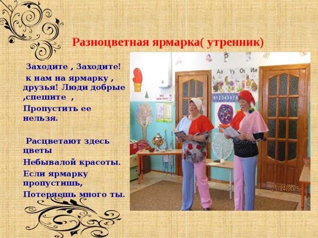      Разноцветная ярмарка( утренник)         Заходите , Заходите!  к нам на ярмарку , друзья! Люди добрые ,спешите , Пропустить ее нельзя.   Расцветают здесь цветы Небывалой красоты. Если ярмарку пропустишь, Потеряешь много ты.   