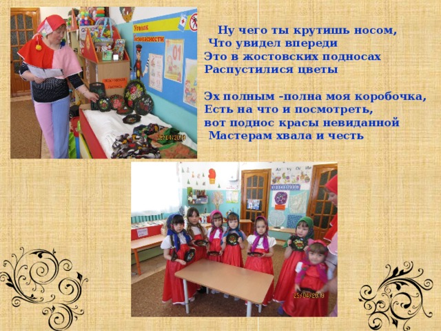   Ну чего ты крутишь носом,  Что увидел впереди Это в жостовских подносах Распустилися цветы  Эх полным -полна моя коробочка, Есть на что и посмотреть, вот поднос красы невиданной  Мастерам хвала и честь         