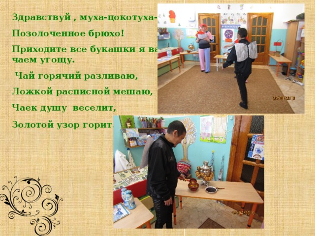       Здравствуй , муха-цокотуха- Позолоченное брюхо! Приходите все букашки я вас чаем угощу.  Чай горячий разливаю, Ложкой расписной мешаю, Чаек душу веселит, Золотой узор горит.   