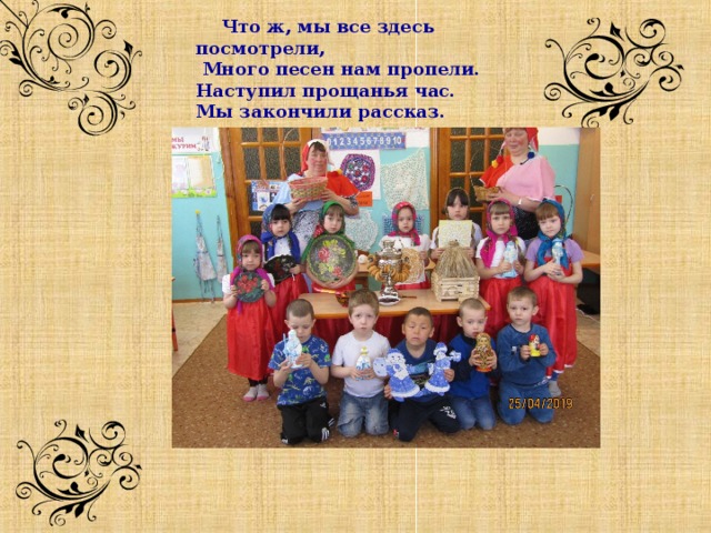                        Что ж, мы все здесь посмотрели,  Много песен нам пропели. Наступил прощанья час. Мы закончили рассказ. 