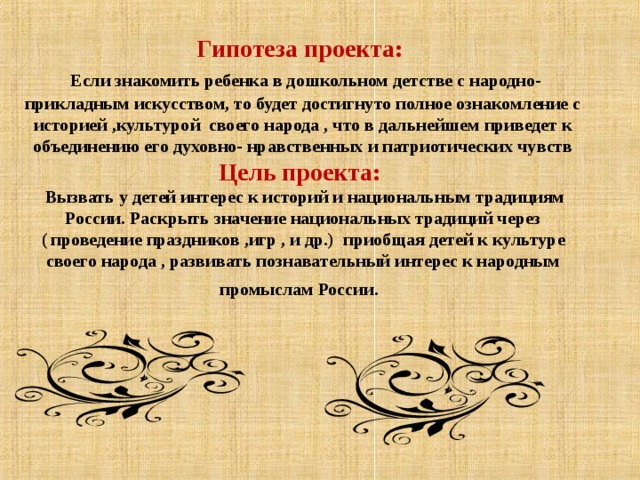 Гипотеза проекта:    Если знакомить ребенка в дошкольном детстве с народно- прикладным искусством, то будет достигнуто полное ознакомление с историей ,культурой своего народа , что в дальнейшем приведет к объединению его духовно- нравственных и патриотических чувств Цель проекта:   Вызвать у детей интерес к историй и национальным традициям России. Раскрыть значение национальных традиций через ( проведение праздников ,игр , и др.) приобщая детей к культуре своего народа , развивать познавательный интерес к народным промыслам России . 