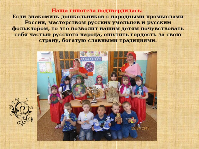                             Наша гипотеза подтвердилась:   Если знакомить дошкольников с народными промыслами России, мастерством русских умельцев и русским фольклором, то это позволит нашим детям почувствовать себя частью русского народа, ощутить гордость за свою страну, богатую славными традициями.    