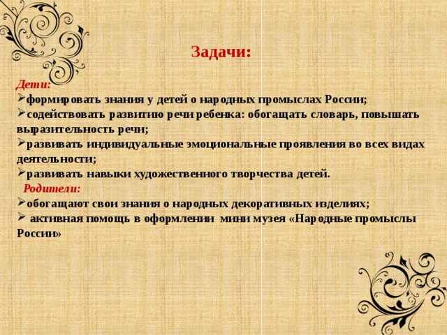 Задачи:  Дети:  формировать знания у детей о народных промыслах России; содействовать развитию речи ребенка: обогащать словарь, повышать выразительность речи; развивать индивидуальные эмоциональные проявления во всех видах деятельности; развивать навыки художественного творчества детей.  Родители:  обогащают свои знания о народных декоративных изделиях;  активная помощь в оформлении мини музея «Народные промыслы России» 