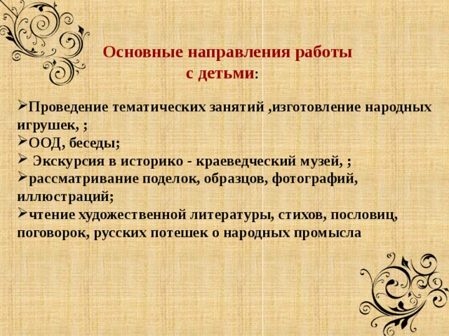  Основные направления работы  с детьми :  Проведение тематических занятий ,изготовление народных игрушек, ; ООД, беседы;  Экскурсия в историко - краеведческий музей, ; рассматривание поделок, образцов, фотографий, иллюстраций; чтение художественной литературы, стихов, пословиц, поговорок, русских потешек о народных промысла    