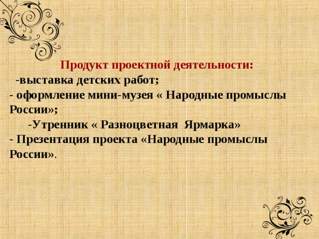  Продукт проектной деятельности:  -выставка детских работ; - оформление мини-музея « Народные промыслы России»;  -Утренник « Разноцветная Ярмарка» - Презентация проекта «Народные промыслы России» .    