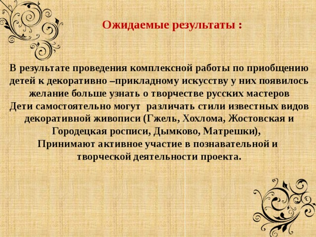    Ожидаемые результаты : В результате проведения комплексной работы по приобщению детей к декоративно –прикладному искусству у них появилось желание больше узнать о творчестве русских мастеров Дети самостоятельно могут различать стили известных видов декоративной живописи (Гжель, Хохлома, Жостовская и Городецкая росписи, Дымково, Матрешки), Принимают активное участие в познавательной и творческой деятельности проекта.    