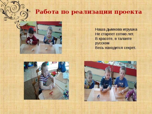  Работа по реализации проекта          Наша дымкова игрушка Не стареет сотню лет. В красоте, в таланте русском Весь находится секрет. 